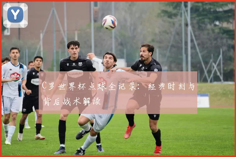 C罗世界杯点球全记录：经典时刻与背后战术解读
