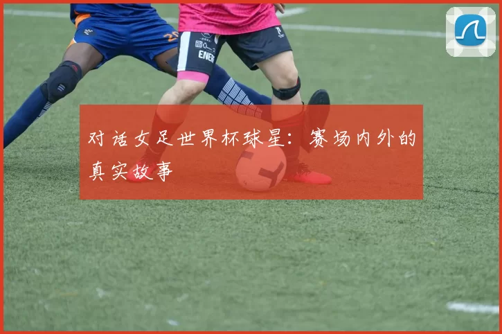 对话女足世界杯球星：赛场内外的真实故事