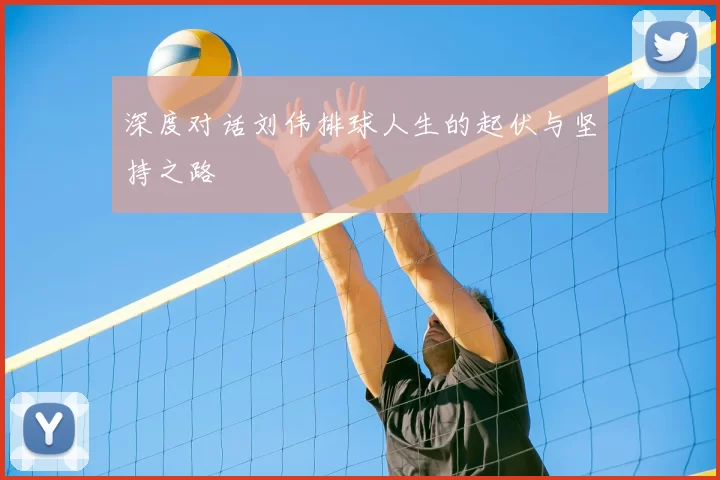 深度对话刘伟排球人生的起伏与坚持之路