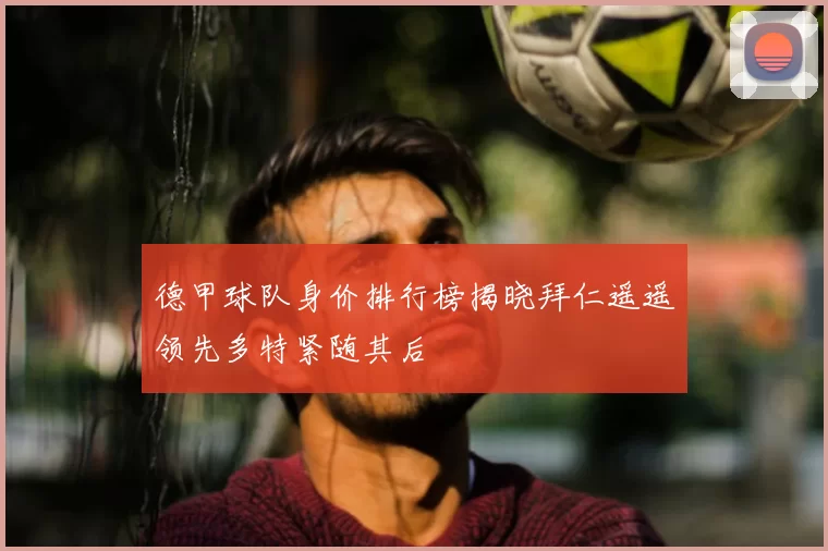 德甲球队身价排行榜揭晓拜仁遥遥领先多特紧随其后