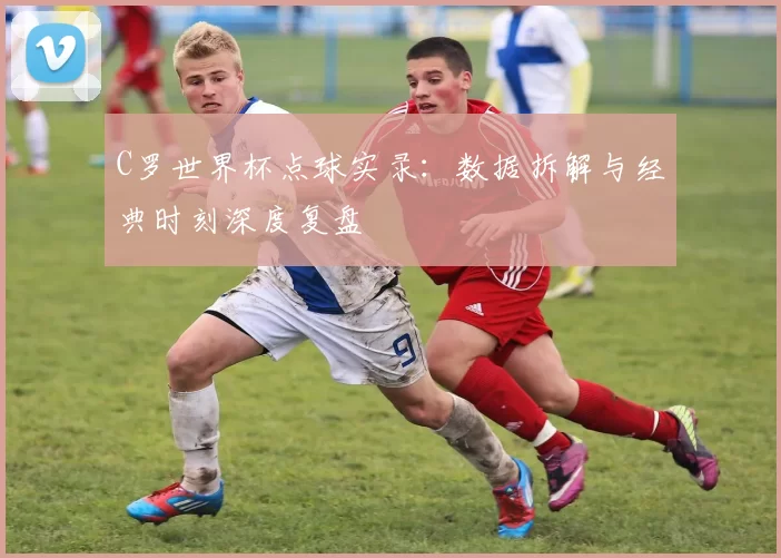 C罗世界杯点球实录：数据拆解与经典时刻深度复盘