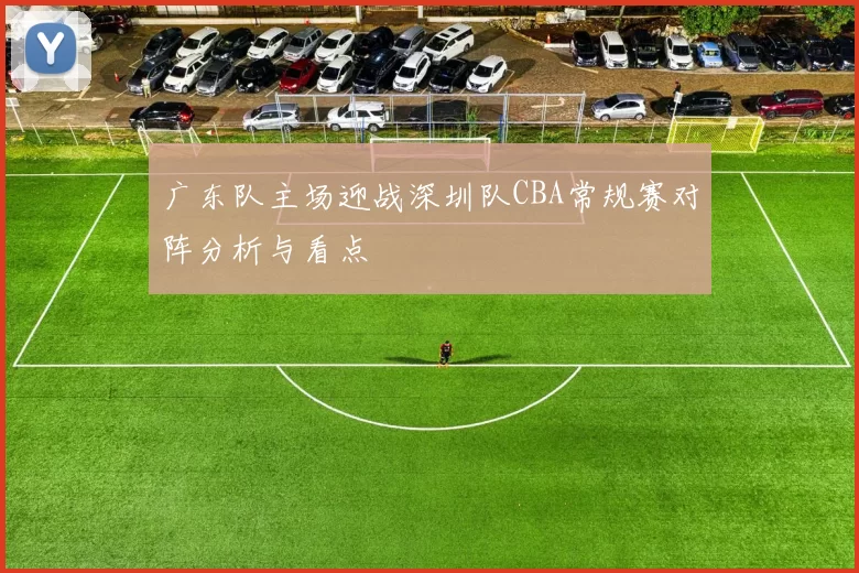 广东队主场迎战深圳队CBA常规赛对阵分析与看点
