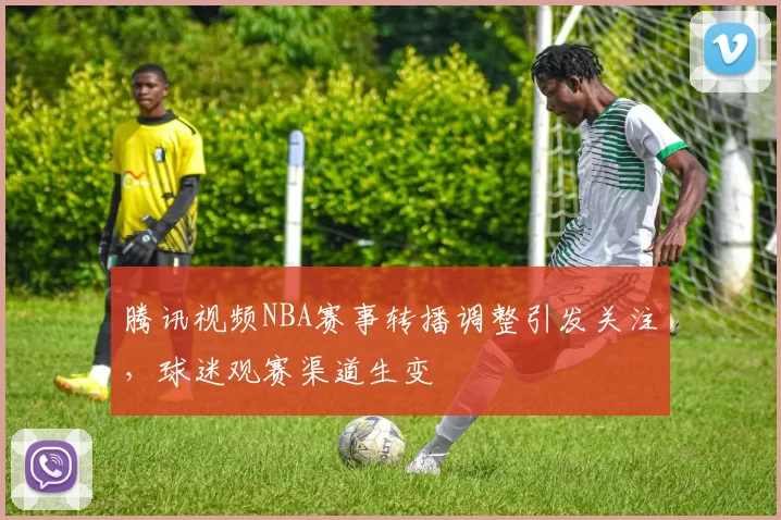 腾讯视频NBA赛事转播调整引发关注，球迷观赛渠道生变