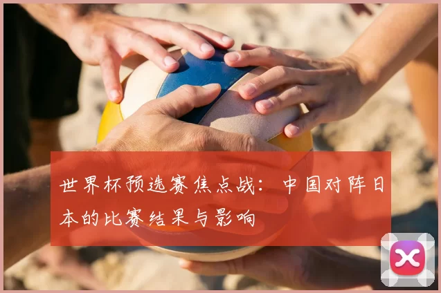 世界杯预选赛焦点战：中国对阵日本的比赛结果与影响