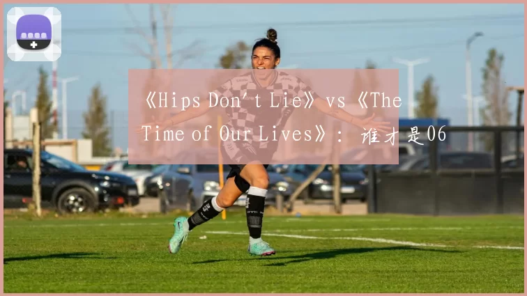 《Hips Don't Lie》vs《The Time of Our Lives》：谁才是06年夏日