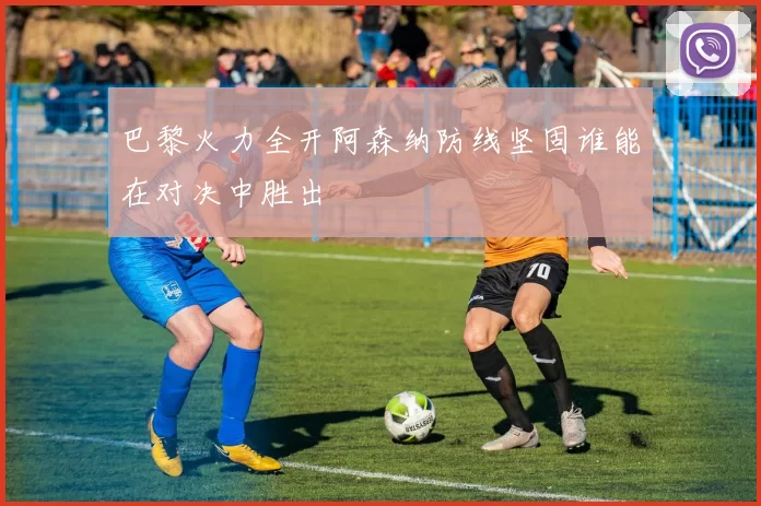 巴黎火力全开阿森纳防线坚固谁能在对决中胜出