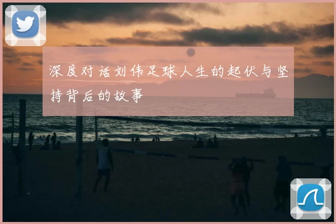 深度对话刘伟足球人生的起伏与坚持背后的故事