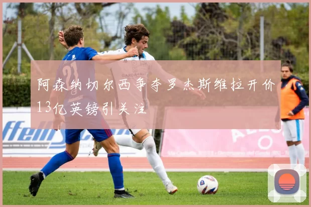 阿森纳切尔西争夺罗杰斯维拉开价13亿英镑引关注