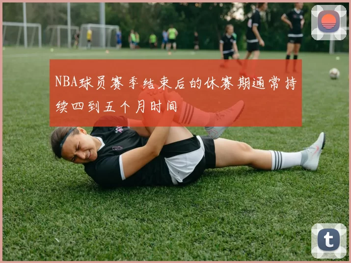 NBA球员赛季结束后的休赛期通常持续四到五个月时间