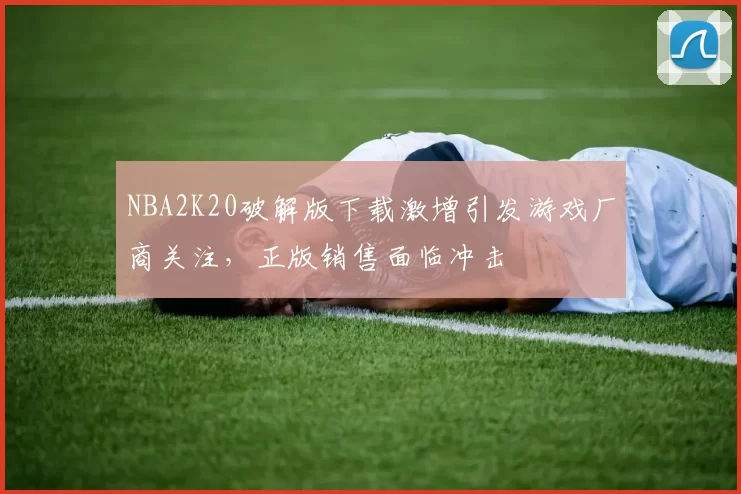 NBA2K20破解版下载激增引发游戏厂商关注，正版销售面临冲击