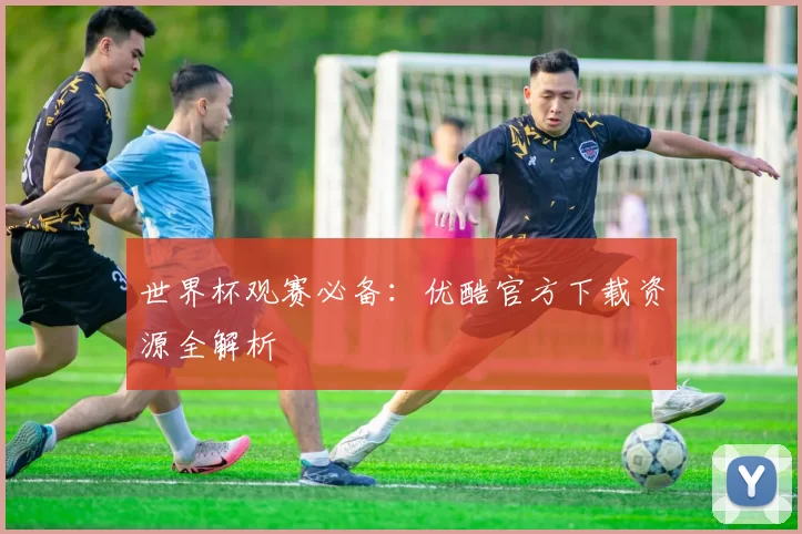 世界杯观赛必备：优酷官方下载资源全解析