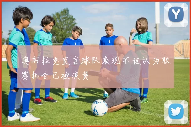 奥布拉克直言球队表现不佳认为联赛机会已被浪费