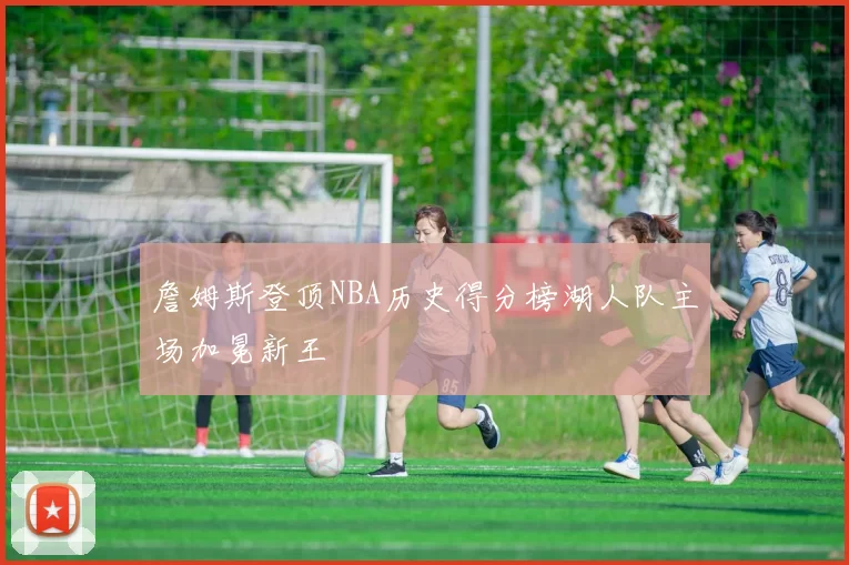 詹姆斯登顶NBA历史得分榜湖人队主场加冕新王