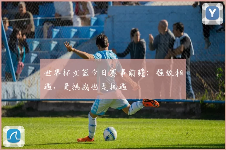 世界杯女篮今日赛事前瞻：强敌相遇，是挑战也是机遇
