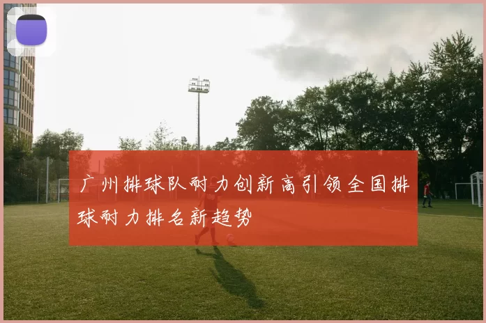 广州排球队耐力创新高引领全国排球耐力排名新趋势