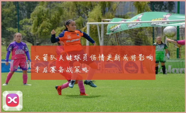 火箭队关键球员伤情更新或将影响季后赛备战策略