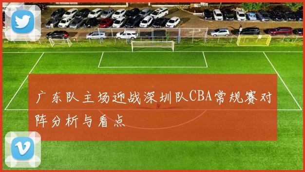 广东队主场迎战深圳队CBA常规赛对阵分析与看点