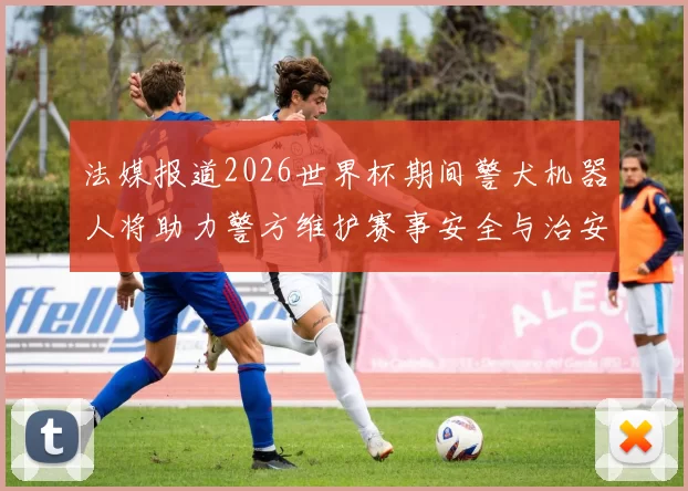 法媒报道2026世界杯期间警犬机器人将助力警方维护赛事安全与治安