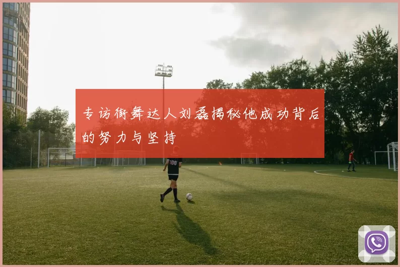 专访街舞达人刘磊揭秘他成功背后的努力与坚持