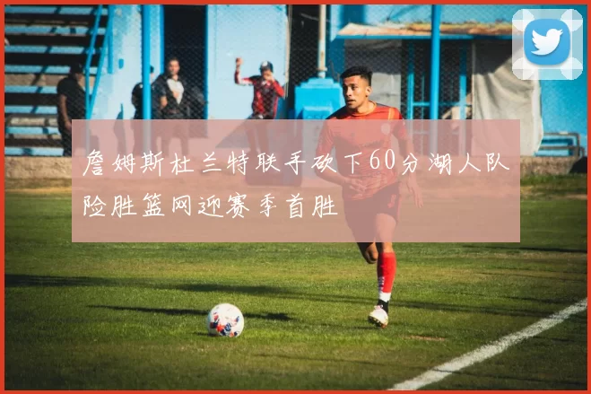 詹姆斯杜兰特联手砍下60分湖人队险胜篮网迎赛季首胜