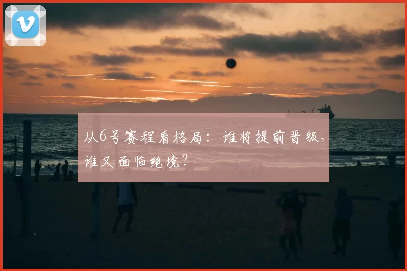 从6号赛程看格局：谁将提前晋级，谁又面临绝境？