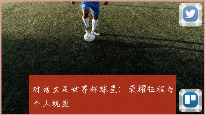 对话女足世界杯球星：荣耀征程与个人蜕变