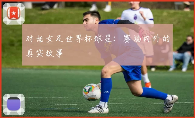 对话女足世界杯球星：赛场内外的真实故事