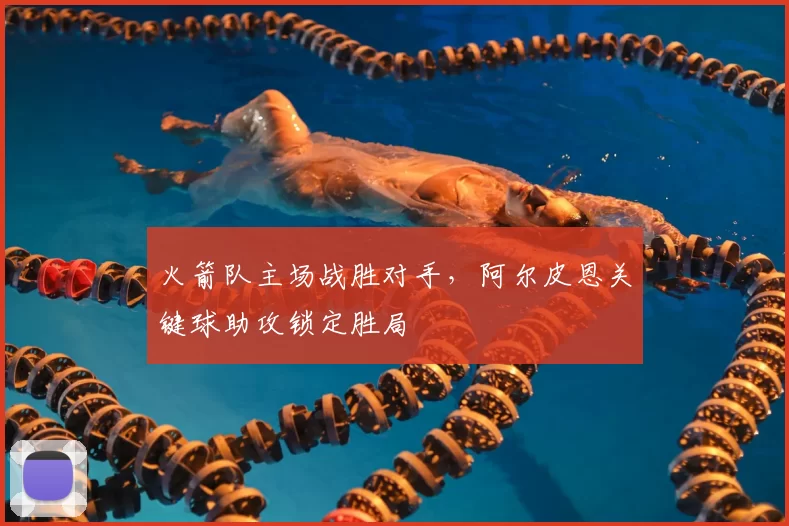 火箭队主场战胜对手，阿尔皮恩关键球助攻锁定胜局
