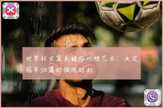 世界杯女篮关键球处理艺术:决定冠军归属的微观时刻