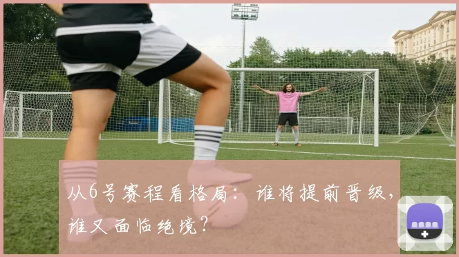从6号赛程看格局：谁将提前晋级，谁又面临绝境？