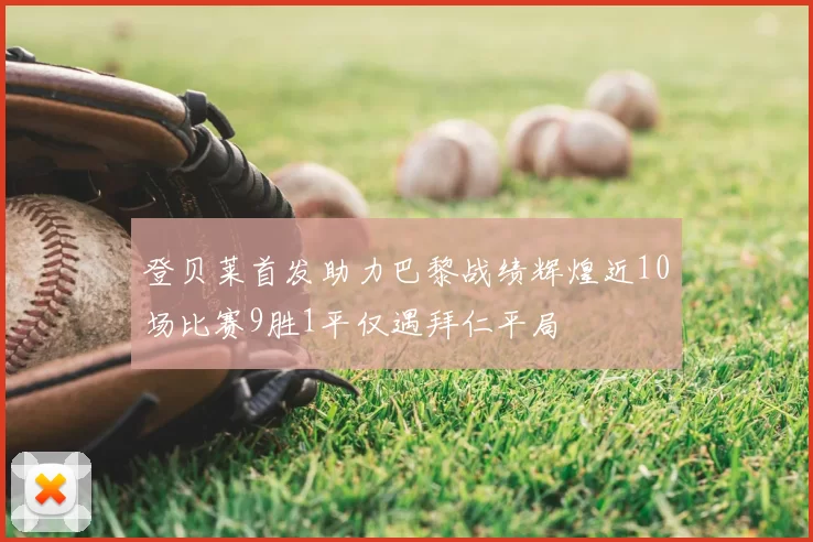 登贝莱首发助力巴黎战绩辉煌近10场比赛9胜1平仅遇拜仁平局