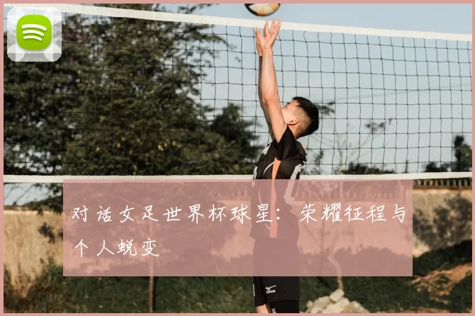 对话女足世界杯球星：荣耀征程与个人蜕变
