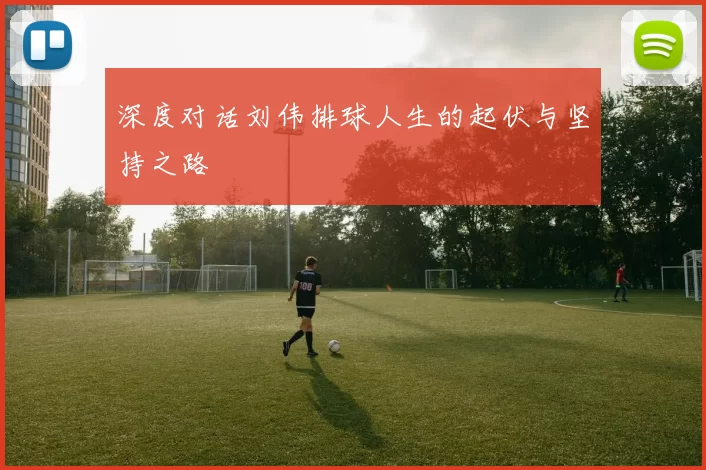 深度对话刘伟排球人生的起伏与坚持之路