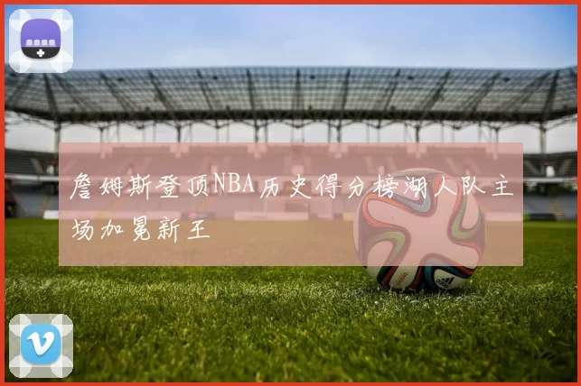 詹姆斯登顶NBA历史得分榜湖人队主场加冕新王