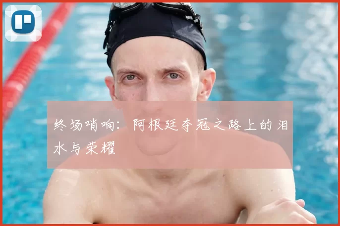 终场哨响：阿根廷夺冠之路上的泪水与荣耀
