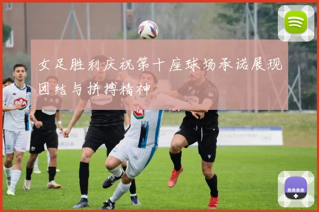 女足胜利庆祝第十座球场承诺展现团结与拼搏精神