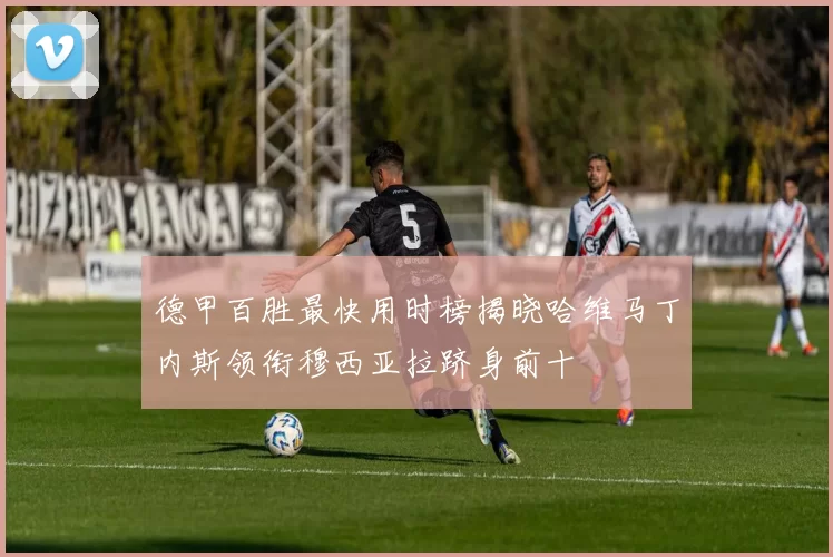 德甲百胜最快用时榜揭晓哈维马丁内斯领衔穆西亚拉跻身前十