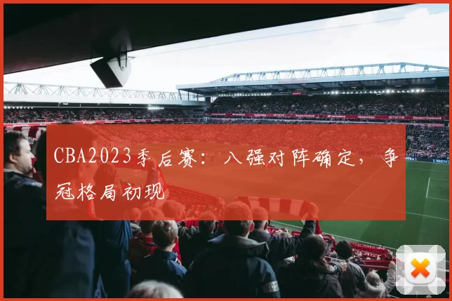 CBA2023季后赛：八强对阵确定，争冠格局初现
