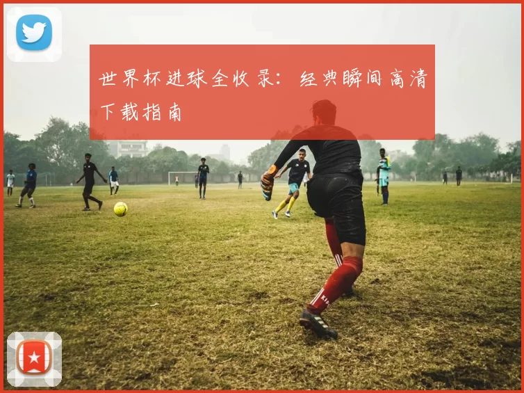 世界杯进球全收录：经典瞬间高清下载指南
