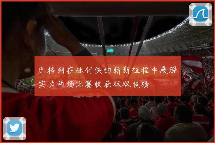 巴格利在独行侠的崭新征程中展现实力两场比赛收获双双佳绩