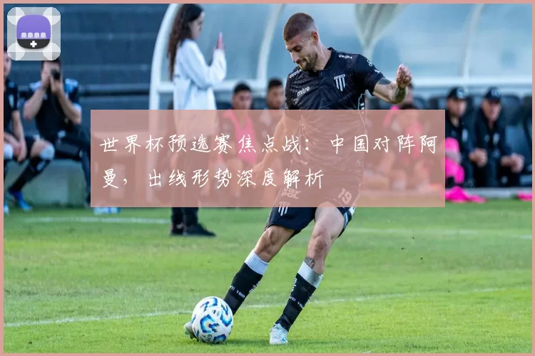 世界杯预选赛焦点战：中国对阵阿曼，出线形势深度解析