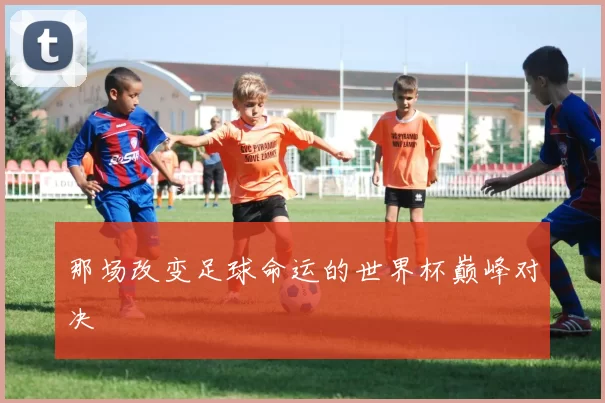 那场改变足球命运的世界杯巅峰对决