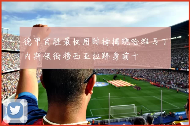 德甲百胜最快用时榜揭晓哈维马丁内斯领衔穆西亚拉跻身前十