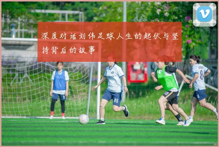 深度对话刘伟足球人生的起伏与坚持背后的故事