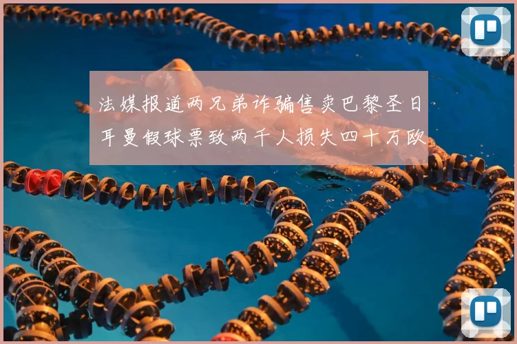 法媒报道两兄弟诈骗售卖巴黎圣日耳曼假球票致两千人损失四十万欧元
