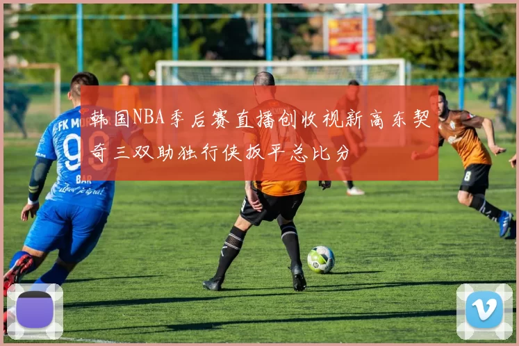 韩国NBA季后赛直播创收视新高东契奇三双助独行侠扳平总比分