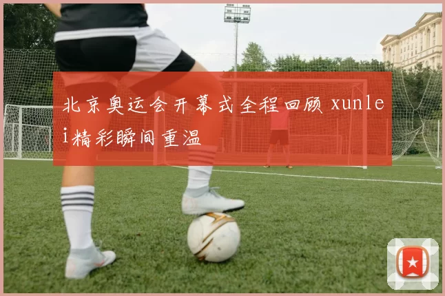 北京奥运会开幕式全程回顾 xunlei精彩瞬间重温