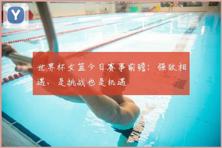 世界杯女篮今日赛事前瞻:强敌相遇,是挑战也是机遇