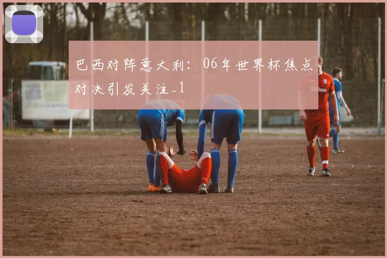 巴西对阵意大利:06年世界杯焦点对决引发关注_1
