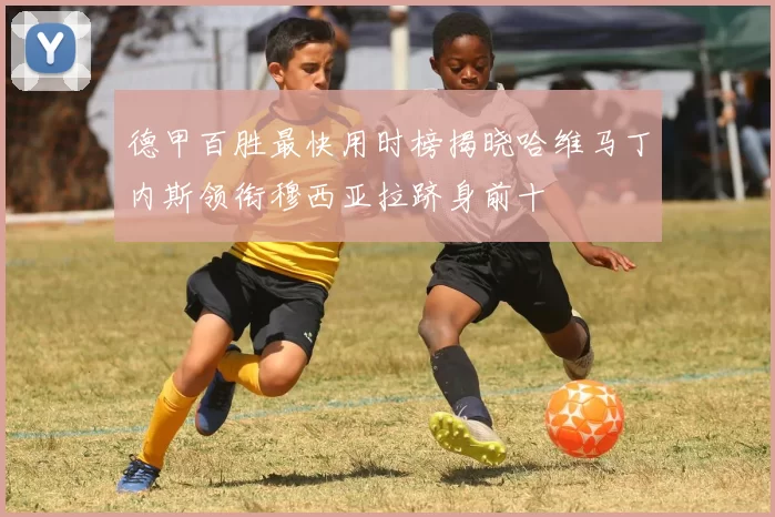德甲百胜最快用时榜揭晓哈维马丁内斯领衔穆西亚拉跻身前十